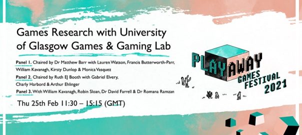 A green and pink wash is interrupted by a stripe of white across the middle. On the right of this white space is the square logo for the festival, overlaid with the words PlayAway Games Festival 2021. On the left, the text reads: Games Research with University of Glasgow Games & Gaming Lab. Panel 1. Chaired by Dr Matthew Barr with Lauren Watson, Francis Butterworth-Parr, Williams Kavanagh, Kirsty Dunlip & Monica Vasquez. Panel 2. Chaired by Ruth EJ Booth with Gabriel Elvery, Charly HArbord & Arthur Ehlinger. Panel 3. With William Kavanagh, Dr David Farrell & Dr Romana Ramzan. Thursday 25th Feb 11:30 - 15:15 (GMT).